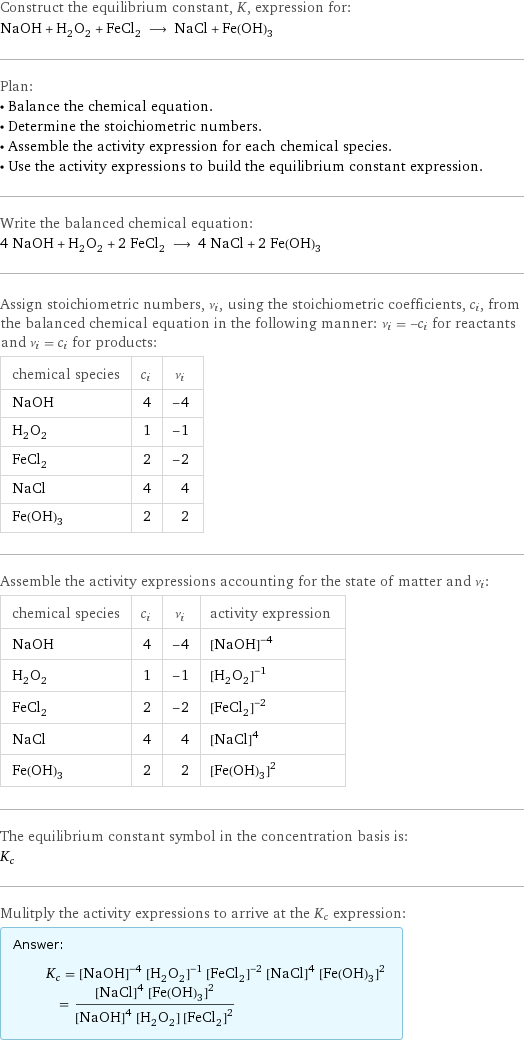 Construct the equilibrium constant, K, expression for: NaOH + H_2O_2 + FeCl_2 ⟶ NaCl + Fe(OH)_3 Plan: • Balance the chemical equation. • Determine the stoichiometric numbers. • Assemble the activity expression for each chemical species. • Use the activity expressions to build the equilibrium constant expression. Write the balanced chemical equation: 4 NaOH + H_2O_2 + 2 FeCl_2 ⟶ 4 NaCl + 2 Fe(OH)_3 Assign stoichiometric numbers, ν_i, using the stoichiometric coefficients, c_i, from the balanced chemical equation in the following manner: ν_i = -c_i for reactants and ν_i = c_i for products: chemical species | c_i | ν_i NaOH | 4 | -4 H_2O_2 | 1 | -1 FeCl_2 | 2 | -2 NaCl | 4 | 4 Fe(OH)_3 | 2 | 2 Assemble the activity expressions accounting for the state of matter and ν_i: chemical species | c_i | ν_i | activity expression NaOH | 4 | -4 | ([NaOH])^(-4) H_2O_2 | 1 | -1 | ([H2O2])^(-1) FeCl_2 | 2 | -2 | ([FeCl2])^(-2) NaCl | 4 | 4 | ([NaCl])^4 Fe(OH)_3 | 2 | 2 | ([Fe(OH)3])^2 The equilibrium constant symbol in the concentration basis is: K_c Mulitply the activity expressions to arrive at the K_c expression: Answer: |   | K_c = ([NaOH])^(-4) ([H2O2])^(-1) ([FeCl2])^(-2) ([NaCl])^4 ([Fe(OH)3])^2 = (([NaCl])^4 ([Fe(OH)3])^2)/(([NaOH])^4 [H2O2] ([FeCl2])^2)