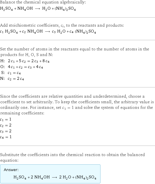 Balance the chemical equation algebraically: H_2SO_4 + NH_4OH ⟶ H_2O + (NH_4)_2SO_4 Add stoichiometric coefficients, c_i, to the reactants and products: c_1 H_2SO_4 + c_2 NH_4OH ⟶ c_3 H_2O + c_4 (NH_4)_2SO_4 Set the number of atoms in the reactants equal to the number of atoms in the products for H, O, S and N: H: | 2 c_1 + 5 c_2 = 2 c_3 + 8 c_4 O: | 4 c_1 + c_2 = c_3 + 4 c_4 S: | c_1 = c_4 N: | c_2 = 2 c_4 Since the coefficients are relative quantities and underdetermined, choose a coefficient to set arbitrarily. To keep the coefficients small, the arbitrary value is ordinarily one. For instance, set c_1 = 1 and solve the system of equations for the remaining coefficients: c_1 = 1 c_2 = 2 c_3 = 2 c_4 = 1 Substitute the coefficients into the chemical reaction to obtain the balanced equation: Answer: |   | H_2SO_4 + 2 NH_4OH ⟶ 2 H_2O + (NH_4)_2SO_4