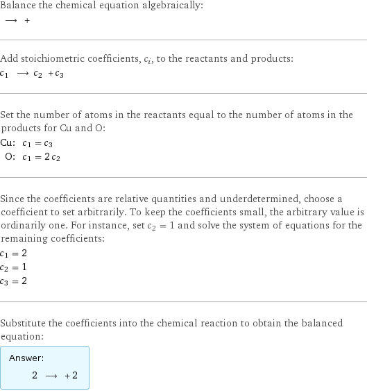 Balance the chemical equation algebraically:  ⟶ +  Add stoichiometric coefficients, c_i, to the reactants and products: c_1 ⟶ c_2 + c_3  Set the number of atoms in the reactants equal to the number of atoms in the products for Cu and O: Cu: | c_1 = c_3 O: | c_1 = 2 c_2 Since the coefficients are relative quantities and underdetermined, choose a coefficient to set arbitrarily. To keep the coefficients small, the arbitrary value is ordinarily one. For instance, set c_2 = 1 and solve the system of equations for the remaining coefficients: c_1 = 2 c_2 = 1 c_3 = 2 Substitute the coefficients into the chemical reaction to obtain the balanced equation: Answer: |   | 2 ⟶ + 2 