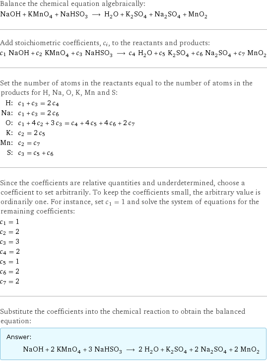 Balance the chemical equation algebraically: NaOH + KMnO_4 + NaHSO_3 ⟶ H_2O + K_2SO_4 + Na_2SO_4 + MnO_2 Add stoichiometric coefficients, c_i, to the reactants and products: c_1 NaOH + c_2 KMnO_4 + c_3 NaHSO_3 ⟶ c_4 H_2O + c_5 K_2SO_4 + c_6 Na_2SO_4 + c_7 MnO_2 Set the number of atoms in the reactants equal to the number of atoms in the products for H, Na, O, K, Mn and S: H: | c_1 + c_3 = 2 c_4 Na: | c_1 + c_3 = 2 c_6 O: | c_1 + 4 c_2 + 3 c_3 = c_4 + 4 c_5 + 4 c_6 + 2 c_7 K: | c_2 = 2 c_5 Mn: | c_2 = c_7 S: | c_3 = c_5 + c_6 Since the coefficients are relative quantities and underdetermined, choose a coefficient to set arbitrarily. To keep the coefficients small, the arbitrary value is ordinarily one. For instance, set c_1 = 1 and solve the system of equations for the remaining coefficients: c_1 = 1 c_2 = 2 c_3 = 3 c_4 = 2 c_5 = 1 c_6 = 2 c_7 = 2 Substitute the coefficients into the chemical reaction to obtain the balanced equation: Answer: |   | NaOH + 2 KMnO_4 + 3 NaHSO_3 ⟶ 2 H_2O + K_2SO_4 + 2 Na_2SO_4 + 2 MnO_2