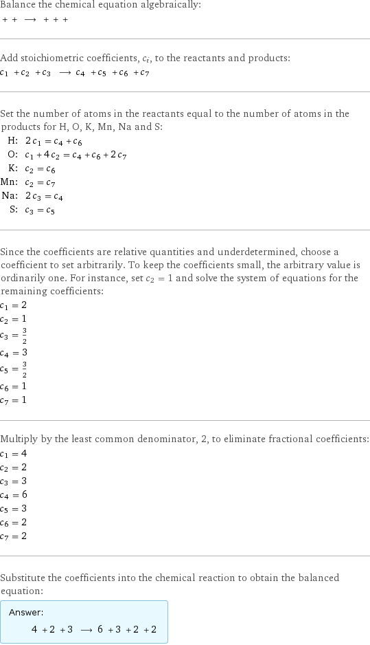 Balance the chemical equation algebraically:  + + ⟶ + + +  Add stoichiometric coefficients, c_i, to the reactants and products: c_1 + c_2 + c_3 ⟶ c_4 + c_5 + c_6 + c_7  Set the number of atoms in the reactants equal to the number of atoms in the products for H, O, K, Mn, Na and S: H: | 2 c_1 = c_4 + c_6 O: | c_1 + 4 c_2 = c_4 + c_6 + 2 c_7 K: | c_2 = c_6 Mn: | c_2 = c_7 Na: | 2 c_3 = c_4 S: | c_3 = c_5 Since the coefficients are relative quantities and underdetermined, choose a coefficient to set arbitrarily. To keep the coefficients small, the arbitrary value is ordinarily one. For instance, set c_2 = 1 and solve the system of equations for the remaining coefficients: c_1 = 2 c_2 = 1 c_3 = 3/2 c_4 = 3 c_5 = 3/2 c_6 = 1 c_7 = 1 Multiply by the least common denominator, 2, to eliminate fractional coefficients: c_1 = 4 c_2 = 2 c_3 = 3 c_4 = 6 c_5 = 3 c_6 = 2 c_7 = 2 Substitute the coefficients into the chemical reaction to obtain the balanced equation: Answer: |   | 4 + 2 + 3 ⟶ 6 + 3 + 2 + 2 