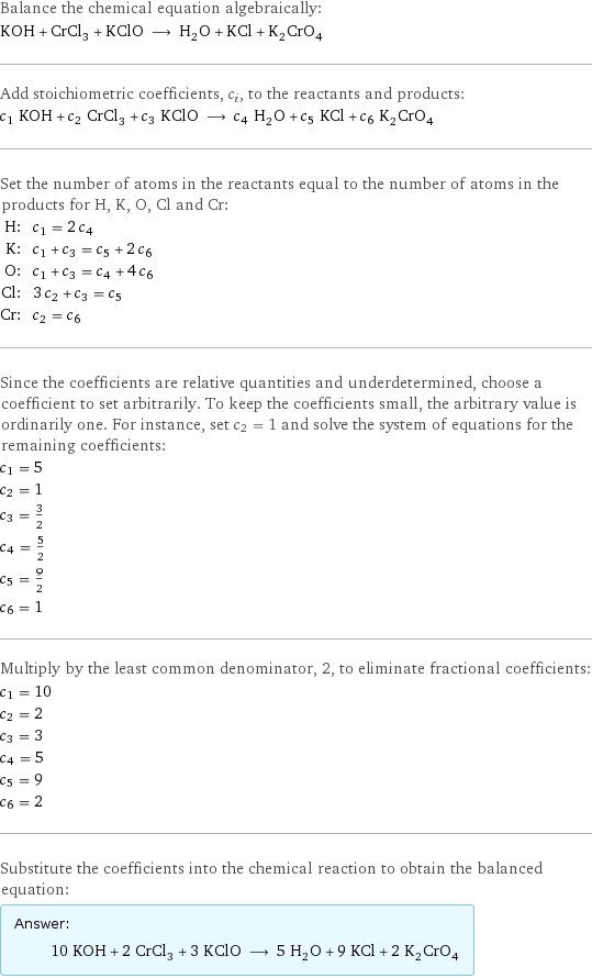 Balance the chemical equation algebraically: KOH + CrCl_3 + KClO ⟶ H_2O + KCl + K_2CrO_4 Add stoichiometric coefficients, c_i, to the reactants and products: c_1 KOH + c_2 CrCl_3 + c_3 KClO ⟶ c_4 H_2O + c_5 KCl + c_6 K_2CrO_4 Set the number of atoms in the reactants equal to the number of atoms in the products for H, K, O, Cl and Cr: H: | c_1 = 2 c_4 K: | c_1 + c_3 = c_5 + 2 c_6 O: | c_1 + c_3 = c_4 + 4 c_6 Cl: | 3 c_2 + c_3 = c_5 Cr: | c_2 = c_6 Since the coefficients are relative quantities and underdetermined, choose a coefficient to set arbitrarily. To keep the coefficients small, the arbitrary value is ordinarily one. For instance, set c_2 = 1 and solve the system of equations for the remaining coefficients: c_1 = 5 c_2 = 1 c_3 = 3/2 c_4 = 5/2 c_5 = 9/2 c_6 = 1 Multiply by the least common denominator, 2, to eliminate fractional coefficients: c_1 = 10 c_2 = 2 c_3 = 3 c_4 = 5 c_5 = 9 c_6 = 2 Substitute the coefficients into the chemical reaction to obtain the balanced equation: Answer: |   | 10 KOH + 2 CrCl_3 + 3 KClO ⟶ 5 H_2O + 9 KCl + 2 K_2CrO_4