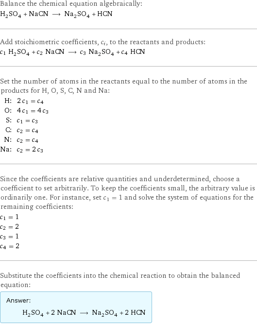 Balance the chemical equation algebraically: H_2SO_4 + NaCN ⟶ Na_2SO_4 + HCN Add stoichiometric coefficients, c_i, to the reactants and products: c_1 H_2SO_4 + c_2 NaCN ⟶ c_3 Na_2SO_4 + c_4 HCN Set the number of atoms in the reactants equal to the number of atoms in the products for H, O, S, C, N and Na: H: | 2 c_1 = c_4 O: | 4 c_1 = 4 c_3 S: | c_1 = c_3 C: | c_2 = c_4 N: | c_2 = c_4 Na: | c_2 = 2 c_3 Since the coefficients are relative quantities and underdetermined, choose a coefficient to set arbitrarily. To keep the coefficients small, the arbitrary value is ordinarily one. For instance, set c_1 = 1 and solve the system of equations for the remaining coefficients: c_1 = 1 c_2 = 2 c_3 = 1 c_4 = 2 Substitute the coefficients into the chemical reaction to obtain the balanced equation: Answer: |   | H_2SO_4 + 2 NaCN ⟶ Na_2SO_4 + 2 HCN