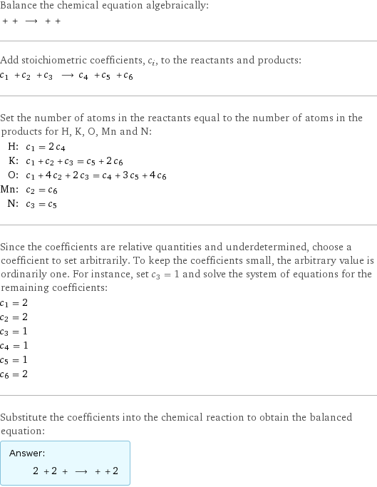 Balance the chemical equation algebraically:  + + ⟶ + +  Add stoichiometric coefficients, c_i, to the reactants and products: c_1 + c_2 + c_3 ⟶ c_4 + c_5 + c_6  Set the number of atoms in the reactants equal to the number of atoms in the products for H, K, O, Mn and N: H: | c_1 = 2 c_4 K: | c_1 + c_2 + c_3 = c_5 + 2 c_6 O: | c_1 + 4 c_2 + 2 c_3 = c_4 + 3 c_5 + 4 c_6 Mn: | c_2 = c_6 N: | c_3 = c_5 Since the coefficients are relative quantities and underdetermined, choose a coefficient to set arbitrarily. To keep the coefficients small, the arbitrary value is ordinarily one. For instance, set c_3 = 1 and solve the system of equations for the remaining coefficients: c_1 = 2 c_2 = 2 c_3 = 1 c_4 = 1 c_5 = 1 c_6 = 2 Substitute the coefficients into the chemical reaction to obtain the balanced equation: Answer: |   | 2 + 2 + ⟶ + + 2 