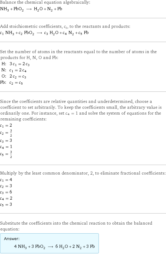 Balance the chemical equation algebraically: NH_3 + PbO_2 ⟶ H_2O + N_2 + Pb Add stoichiometric coefficients, c_i, to the reactants and products: c_1 NH_3 + c_2 PbO_2 ⟶ c_3 H_2O + c_4 N_2 + c_5 Pb Set the number of atoms in the reactants equal to the number of atoms in the products for H, N, O and Pb: H: | 3 c_1 = 2 c_3 N: | c_1 = 2 c_4 O: | 2 c_2 = c_3 Pb: | c_2 = c_5 Since the coefficients are relative quantities and underdetermined, choose a coefficient to set arbitrarily. To keep the coefficients small, the arbitrary value is ordinarily one. For instance, set c_4 = 1 and solve the system of equations for the remaining coefficients: c_1 = 2 c_2 = 3/2 c_3 = 3 c_4 = 1 c_5 = 3/2 Multiply by the least common denominator, 2, to eliminate fractional coefficients: c_1 = 4 c_2 = 3 c_3 = 6 c_4 = 2 c_5 = 3 Substitute the coefficients into the chemical reaction to obtain the balanced equation: Answer: |   | 4 NH_3 + 3 PbO_2 ⟶ 6 H_2O + 2 N_2 + 3 Pb