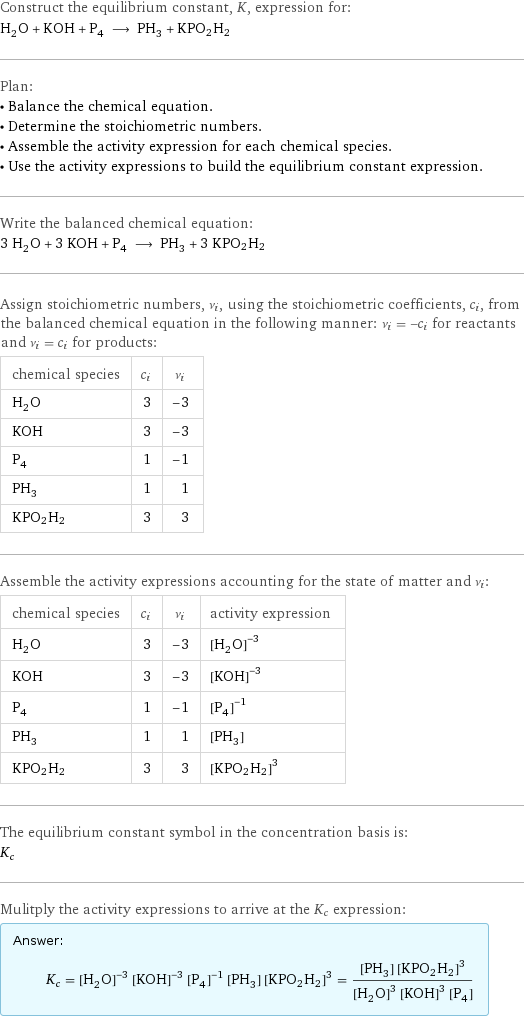 Construct the equilibrium constant, K, expression for: H_2O + KOH + P_4 ⟶ PH_3 + KPO2H2 Plan: • Balance the chemical equation. • Determine the stoichiometric numbers. • Assemble the activity expression for each chemical species. • Use the activity expressions to build the equilibrium constant expression. Write the balanced chemical equation: 3 H_2O + 3 KOH + P_4 ⟶ PH_3 + 3 KPO2H2 Assign stoichiometric numbers, ν_i, using the stoichiometric coefficients, c_i, from the balanced chemical equation in the following manner: ν_i = -c_i for reactants and ν_i = c_i for products: chemical species | c_i | ν_i H_2O | 3 | -3 KOH | 3 | -3 P_4 | 1 | -1 PH_3 | 1 | 1 KPO2H2 | 3 | 3 Assemble the activity expressions accounting for the state of matter and ν_i: chemical species | c_i | ν_i | activity expression H_2O | 3 | -3 | ([H2O])^(-3) KOH | 3 | -3 | ([KOH])^(-3) P_4 | 1 | -1 | ([P4])^(-1) PH_3 | 1 | 1 | [PH3] KPO2H2 | 3 | 3 | ([KPO2H2])^3 The equilibrium constant symbol in the concentration basis is: K_c Mulitply the activity expressions to arrive at the K_c expression: Answer: |   | K_c = ([H2O])^(-3) ([KOH])^(-3) ([P4])^(-1) [PH3] ([KPO2H2])^3 = ([PH3] ([KPO2H2])^3)/(([H2O])^3 ([KOH])^3 [P4])