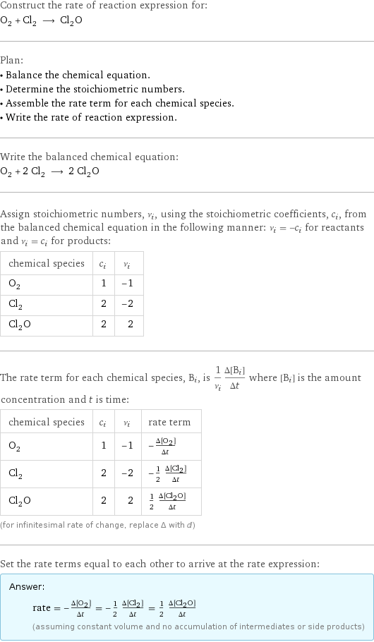Construct the rate of reaction expression for: O_2 + Cl_2 ⟶ Cl_2O Plan: • Balance the chemical equation. • Determine the stoichiometric numbers. • Assemble the rate term for each chemical species. • Write the rate of reaction expression. Write the balanced chemical equation: O_2 + 2 Cl_2 ⟶ 2 Cl_2O Assign stoichiometric numbers, ν_i, using the stoichiometric coefficients, c_i, from the balanced chemical equation in the following manner: ν_i = -c_i for reactants and ν_i = c_i for products: chemical species | c_i | ν_i O_2 | 1 | -1 Cl_2 | 2 | -2 Cl_2O | 2 | 2 The rate term for each chemical species, B_i, is 1/ν_i(Δ[B_i])/(Δt) where [B_i] is the amount concentration and t is time: chemical species | c_i | ν_i | rate term O_2 | 1 | -1 | -(Δ[O2])/(Δt) Cl_2 | 2 | -2 | -1/2 (Δ[Cl2])/(Δt) Cl_2O | 2 | 2 | 1/2 (Δ[Cl2O])/(Δt) (for infinitesimal rate of change, replace Δ with d) Set the rate terms equal to each other to arrive at the rate expression: Answer: |   | rate = -(Δ[O2])/(Δt) = -1/2 (Δ[Cl2])/(Δt) = 1/2 (Δ[Cl2O])/(Δt) (assuming constant volume and no accumulation of intermediates or side products)