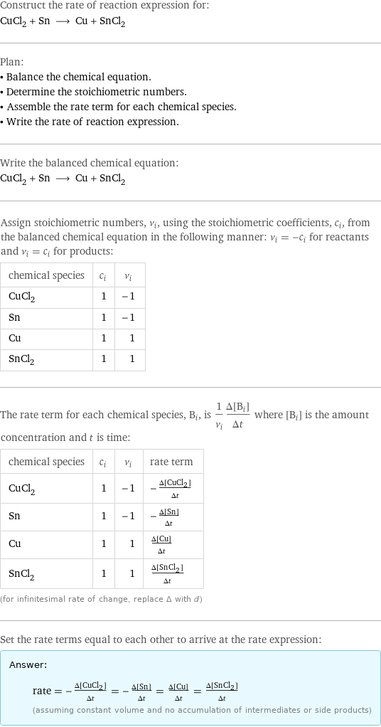 Construct the rate of reaction expression for: CuCl_2 + Sn ⟶ Cu + SnCl_2 Plan: • Balance the chemical equation. • Determine the stoichiometric numbers. • Assemble the rate term for each chemical species. • Write the rate of reaction expression. Write the balanced chemical equation: CuCl_2 + Sn ⟶ Cu + SnCl_2 Assign stoichiometric numbers, ν_i, using the stoichiometric coefficients, c_i, from the balanced chemical equation in the following manner: ν_i = -c_i for reactants and ν_i = c_i for products: chemical species | c_i | ν_i CuCl_2 | 1 | -1 Sn | 1 | -1 Cu | 1 | 1 SnCl_2 | 1 | 1 The rate term for each chemical species, B_i, is 1/ν_i(Δ[B_i])/(Δt) where [B_i] is the amount concentration and t is time: chemical species | c_i | ν_i | rate term CuCl_2 | 1 | -1 | -(Δ[CuCl2])/(Δt) Sn | 1 | -1 | -(Δ[Sn])/(Δt) Cu | 1 | 1 | (Δ[Cu])/(Δt) SnCl_2 | 1 | 1 | (Δ[SnCl2])/(Δt) (for infinitesimal rate of change, replace Δ with d) Set the rate terms equal to each other to arrive at the rate expression: Answer: |   | rate = -(Δ[CuCl2])/(Δt) = -(Δ[Sn])/(Δt) = (Δ[Cu])/(Δt) = (Δ[SnCl2])/(Δt) (assuming constant volume and no accumulation of intermediates or side products)