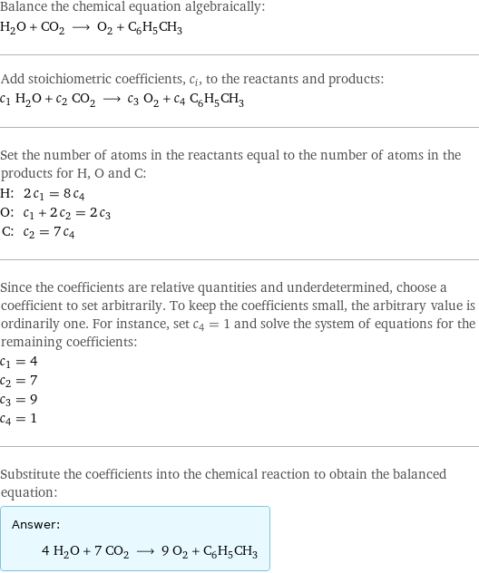 Balance the chemical equation algebraically: H_2O + CO_2 ⟶ O_2 + C_6H_5CH_3 Add stoichiometric coefficients, c_i, to the reactants and products: c_1 H_2O + c_2 CO_2 ⟶ c_3 O_2 + c_4 C_6H_5CH_3 Set the number of atoms in the reactants equal to the number of atoms in the products for H, O and C: H: | 2 c_1 = 8 c_4 O: | c_1 + 2 c_2 = 2 c_3 C: | c_2 = 7 c_4 Since the coefficients are relative quantities and underdetermined, choose a coefficient to set arbitrarily. To keep the coefficients small, the arbitrary value is ordinarily one. For instance, set c_4 = 1 and solve the system of equations for the remaining coefficients: c_1 = 4 c_2 = 7 c_3 = 9 c_4 = 1 Substitute the coefficients into the chemical reaction to obtain the balanced equation: Answer: |   | 4 H_2O + 7 CO_2 ⟶ 9 O_2 + C_6H_5CH_3