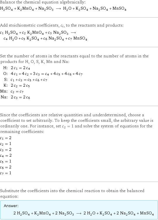 Balance the chemical equation algebraically: H_2SO_4 + K_2MnO_4 + Na_2SO_3 ⟶ H_2O + K_2SO_4 + Na_2SO_4 + MnSO_4 Add stoichiometric coefficients, c_i, to the reactants and products: c_1 H_2SO_4 + c_2 K_2MnO_4 + c_3 Na_2SO_3 ⟶ c_4 H_2O + c_5 K_2SO_4 + c_6 Na_2SO_4 + c_7 MnSO_4 Set the number of atoms in the reactants equal to the number of atoms in the products for H, O, S, K, Mn and Na: H: | 2 c_1 = 2 c_4 O: | 4 c_1 + 4 c_2 + 3 c_3 = c_4 + 4 c_5 + 4 c_6 + 4 c_7 S: | c_1 + c_3 = c_5 + c_6 + c_7 K: | 2 c_2 = 2 c_5 Mn: | c_2 = c_7 Na: | 2 c_3 = 2 c_6 Since the coefficients are relative quantities and underdetermined, choose a coefficient to set arbitrarily. To keep the coefficients small, the arbitrary value is ordinarily one. For instance, set c_2 = 1 and solve the system of equations for the remaining coefficients: c_1 = 2 c_2 = 1 c_3 = 2 c_4 = 2 c_5 = 1 c_6 = 2 c_7 = 1 Substitute the coefficients into the chemical reaction to obtain the balanced equation: Answer: |   | 2 H_2SO_4 + K_2MnO_4 + 2 Na_2SO_3 ⟶ 2 H_2O + K_2SO_4 + 2 Na_2SO_4 + MnSO_4