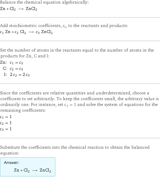 Balance the chemical equation algebraically: Zn + CI2 ⟶ ZnCI2 Add stoichiometric coefficients, c_i, to the reactants and products: c_1 Zn + c_2 CI2 ⟶ c_3 ZnCI2 Set the number of atoms in the reactants equal to the number of atoms in the products for Zn, C and I: Zn: | c_1 = c_3 C: | c_2 = c_3 I: | 2 c_2 = 2 c_3 Since the coefficients are relative quantities and underdetermined, choose a coefficient to set arbitrarily. To keep the coefficients small, the arbitrary value is ordinarily one. For instance, set c_1 = 1 and solve the system of equations for the remaining coefficients: c_1 = 1 c_2 = 1 c_3 = 1 Substitute the coefficients into the chemical reaction to obtain the balanced equation: Answer: |   | Zn + CI2 ⟶ ZnCI2