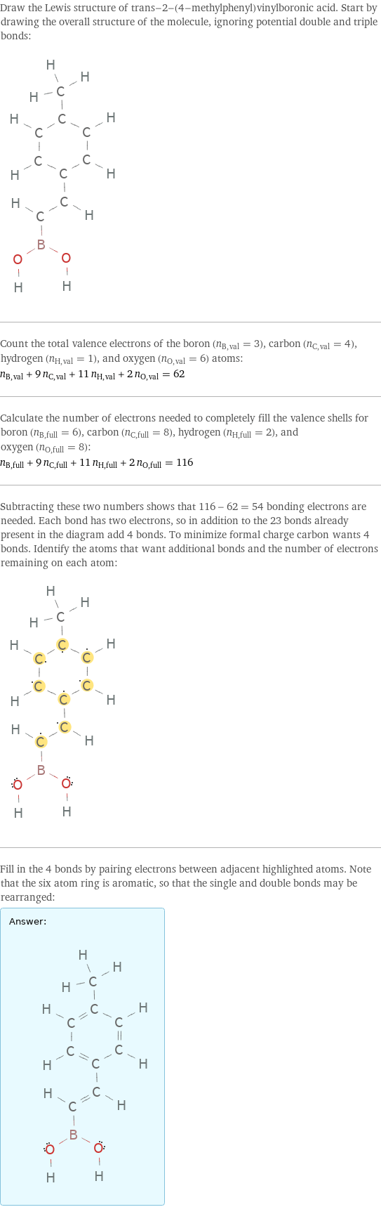 Draw the Lewis structure of trans-2-(4-methylphenyl)vinylboronic acid. Start by drawing the overall structure of the molecule, ignoring potential double and triple bonds:  Count the total valence electrons of the boron (n_B, val = 3), carbon (n_C, val = 4), hydrogen (n_H, val = 1), and oxygen (n_O, val = 6) atoms: n_B, val + 9 n_C, val + 11 n_H, val + 2 n_O, val = 62 Calculate the number of electrons needed to completely fill the valence shells for boron (n_B, full = 6), carbon (n_C, full = 8), hydrogen (n_H, full = 2), and oxygen (n_O, full = 8): n_B, full + 9 n_C, full + 11 n_H, full + 2 n_O, full = 116 Subtracting these two numbers shows that 116 - 62 = 54 bonding electrons are needed. Each bond has two electrons, so in addition to the 23 bonds already present in the diagram add 4 bonds. To minimize formal charge carbon wants 4 bonds. Identify the atoms that want additional bonds and the number of electrons remaining on each atom:  Fill in the 4 bonds by pairing electrons between adjacent highlighted atoms. Note that the six atom ring is aromatic, so that the single and double bonds may be rearranged: Answer: |   | 