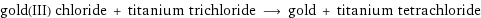 gold(III) chloride + titanium trichloride ⟶ gold + titanium tetrachloride