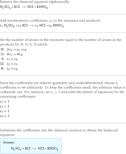 Balance the chemical equation algebraically: H_2SO_4 + KCl ⟶ HCl + KHSO_4 Add stoichiometric coefficients, c_i, to the reactants and products: c_1 H_2SO_4 + c_2 KCl ⟶ c_3 HCl + c_4 KHSO_4 Set the number of atoms in the reactants equal to the number of atoms in the products for H, O, S, Cl and K: H: | 2 c_1 = c_3 + c_4 O: | 4 c_1 = 4 c_4 S: | c_1 = c_4 Cl: | c_2 = c_3 K: | c_2 = c_4 Since the coefficients are relative quantities and underdetermined, choose a coefficient to set arbitrarily. To keep the coefficients small, the arbitrary value is ordinarily one. For instance, set c_1 = 1 and solve the system of equations for the remaining coefficients: c_1 = 1 c_2 = 1 c_3 = 1 c_4 = 1 Substitute the coefficients into the chemical reaction to obtain the balanced equation: Answer: |   | H_2SO_4 + KCl ⟶ HCl + KHSO_4