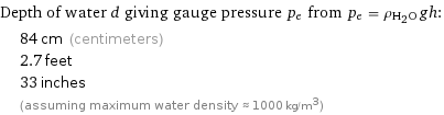 Depth of water d giving gauge pressure p_e from p_e = ρ_(H_2O)gh:  | 84 cm (centimeters)  | 2.7 feet  | 33 inches  | (assuming maximum water density ≈ 1000 kg/m^3)