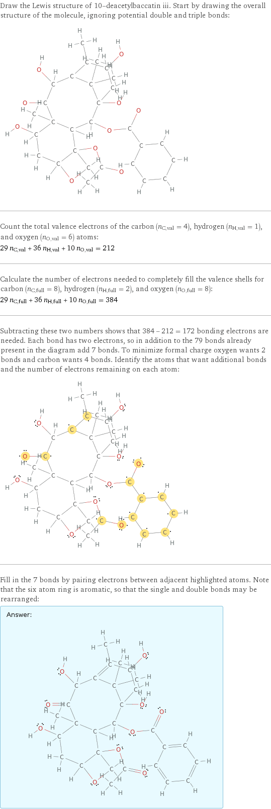 Draw the Lewis structure of 10-deacetylbaccatin iii. Start by drawing the overall structure of the molecule, ignoring potential double and triple bonds:  Count the total valence electrons of the carbon (n_C, val = 4), hydrogen (n_H, val = 1), and oxygen (n_O, val = 6) atoms: 29 n_C, val + 36 n_H, val + 10 n_O, val = 212 Calculate the number of electrons needed to completely fill the valence shells for carbon (n_C, full = 8), hydrogen (n_H, full = 2), and oxygen (n_O, full = 8): 29 n_C, full + 36 n_H, full + 10 n_O, full = 384 Subtracting these two numbers shows that 384 - 212 = 172 bonding electrons are needed. Each bond has two electrons, so in addition to the 79 bonds already present in the diagram add 7 bonds. To minimize formal charge oxygen wants 2 bonds and carbon wants 4 bonds. Identify the atoms that want additional bonds and the number of electrons remaining on each atom:  Fill in the 7 bonds by pairing electrons between adjacent highlighted atoms. Note that the six atom ring is aromatic, so that the single and double bonds may be rearranged: Answer: |   | 