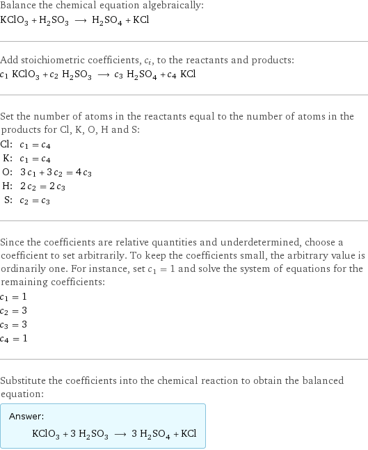 Balance the chemical equation algebraically: KClO_3 + H_2SO_3 ⟶ H_2SO_4 + KCl Add stoichiometric coefficients, c_i, to the reactants and products: c_1 KClO_3 + c_2 H_2SO_3 ⟶ c_3 H_2SO_4 + c_4 KCl Set the number of atoms in the reactants equal to the number of atoms in the products for Cl, K, O, H and S: Cl: | c_1 = c_4 K: | c_1 = c_4 O: | 3 c_1 + 3 c_2 = 4 c_3 H: | 2 c_2 = 2 c_3 S: | c_2 = c_3 Since the coefficients are relative quantities and underdetermined, choose a coefficient to set arbitrarily. To keep the coefficients small, the arbitrary value is ordinarily one. For instance, set c_1 = 1 and solve the system of equations for the remaining coefficients: c_1 = 1 c_2 = 3 c_3 = 3 c_4 = 1 Substitute the coefficients into the chemical reaction to obtain the balanced equation: Answer: |   | KClO_3 + 3 H_2SO_3 ⟶ 3 H_2SO_4 + KCl