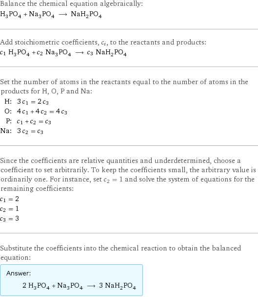 Balance the chemical equation algebraically: H_3PO_4 + Na_3PO_4 ⟶ NaH_2PO_4 Add stoichiometric coefficients, c_i, to the reactants and products: c_1 H_3PO_4 + c_2 Na_3PO_4 ⟶ c_3 NaH_2PO_4 Set the number of atoms in the reactants equal to the number of atoms in the products for H, O, P and Na: H: | 3 c_1 = 2 c_3 O: | 4 c_1 + 4 c_2 = 4 c_3 P: | c_1 + c_2 = c_3 Na: | 3 c_2 = c_3 Since the coefficients are relative quantities and underdetermined, choose a coefficient to set arbitrarily. To keep the coefficients small, the arbitrary value is ordinarily one. For instance, set c_2 = 1 and solve the system of equations for the remaining coefficients: c_1 = 2 c_2 = 1 c_3 = 3 Substitute the coefficients into the chemical reaction to obtain the balanced equation: Answer: |   | 2 H_3PO_4 + Na_3PO_4 ⟶ 3 NaH_2PO_4