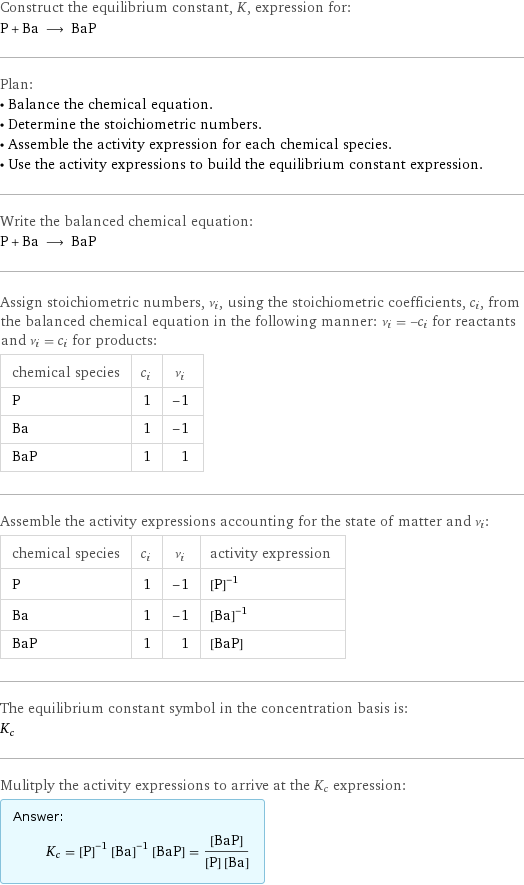 Construct the equilibrium constant, K, expression for: P + Ba ⟶ BaP Plan: • Balance the chemical equation. • Determine the stoichiometric numbers. • Assemble the activity expression for each chemical species. • Use the activity expressions to build the equilibrium constant expression. Write the balanced chemical equation: P + Ba ⟶ BaP Assign stoichiometric numbers, ν_i, using the stoichiometric coefficients, c_i, from the balanced chemical equation in the following manner: ν_i = -c_i for reactants and ν_i = c_i for products: chemical species | c_i | ν_i P | 1 | -1 Ba | 1 | -1 BaP | 1 | 1 Assemble the activity expressions accounting for the state of matter and ν_i: chemical species | c_i | ν_i | activity expression P | 1 | -1 | ([P])^(-1) Ba | 1 | -1 | ([Ba])^(-1) BaP | 1 | 1 | [BaP] The equilibrium constant symbol in the concentration basis is: K_c Mulitply the activity expressions to arrive at the K_c expression: Answer: |   | K_c = ([P])^(-1) ([Ba])^(-1) [BaP] = ([BaP])/([P] [Ba])