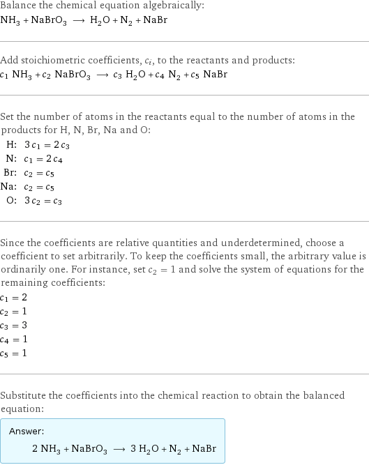 Balance the chemical equation algebraically: NH_3 + NaBrO_3 ⟶ H_2O + N_2 + NaBr Add stoichiometric coefficients, c_i, to the reactants and products: c_1 NH_3 + c_2 NaBrO_3 ⟶ c_3 H_2O + c_4 N_2 + c_5 NaBr Set the number of atoms in the reactants equal to the number of atoms in the products for H, N, Br, Na and O: H: | 3 c_1 = 2 c_3 N: | c_1 = 2 c_4 Br: | c_2 = c_5 Na: | c_2 = c_5 O: | 3 c_2 = c_3 Since the coefficients are relative quantities and underdetermined, choose a coefficient to set arbitrarily. To keep the coefficients small, the arbitrary value is ordinarily one. For instance, set c_2 = 1 and solve the system of equations for the remaining coefficients: c_1 = 2 c_2 = 1 c_3 = 3 c_4 = 1 c_5 = 1 Substitute the coefficients into the chemical reaction to obtain the balanced equation: Answer: |   | 2 NH_3 + NaBrO_3 ⟶ 3 H_2O + N_2 + NaBr