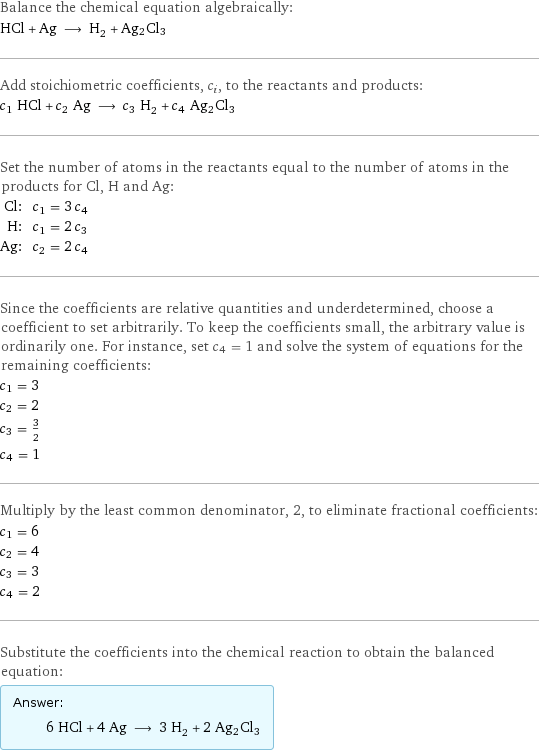 Balance the chemical equation algebraically: HCl + Ag ⟶ H_2 + Ag2Cl3 Add stoichiometric coefficients, c_i, to the reactants and products: c_1 HCl + c_2 Ag ⟶ c_3 H_2 + c_4 Ag2Cl3 Set the number of atoms in the reactants equal to the number of atoms in the products for Cl, H and Ag: Cl: | c_1 = 3 c_4 H: | c_1 = 2 c_3 Ag: | c_2 = 2 c_4 Since the coefficients are relative quantities and underdetermined, choose a coefficient to set arbitrarily. To keep the coefficients small, the arbitrary value is ordinarily one. For instance, set c_4 = 1 and solve the system of equations for the remaining coefficients: c_1 = 3 c_2 = 2 c_3 = 3/2 c_4 = 1 Multiply by the least common denominator, 2, to eliminate fractional coefficients: c_1 = 6 c_2 = 4 c_3 = 3 c_4 = 2 Substitute the coefficients into the chemical reaction to obtain the balanced equation: Answer: |   | 6 HCl + 4 Ag ⟶ 3 H_2 + 2 Ag2Cl3