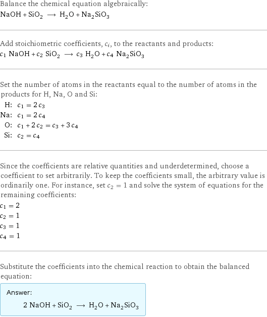 Balance the chemical equation algebraically: NaOH + SiO_2 ⟶ H_2O + Na_2SiO_3 Add stoichiometric coefficients, c_i, to the reactants and products: c_1 NaOH + c_2 SiO_2 ⟶ c_3 H_2O + c_4 Na_2SiO_3 Set the number of atoms in the reactants equal to the number of atoms in the products for H, Na, O and Si: H: | c_1 = 2 c_3 Na: | c_1 = 2 c_4 O: | c_1 + 2 c_2 = c_3 + 3 c_4 Si: | c_2 = c_4 Since the coefficients are relative quantities and underdetermined, choose a coefficient to set arbitrarily. To keep the coefficients small, the arbitrary value is ordinarily one. For instance, set c_2 = 1 and solve the system of equations for the remaining coefficients: c_1 = 2 c_2 = 1 c_3 = 1 c_4 = 1 Substitute the coefficients into the chemical reaction to obtain the balanced equation: Answer: |   | 2 NaOH + SiO_2 ⟶ H_2O + Na_2SiO_3