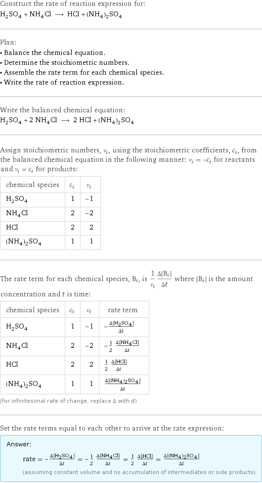 Construct the rate of reaction expression for: H_2SO_4 + NH_4Cl ⟶ HCl + (NH_4)_2SO_4 Plan: • Balance the chemical equation. • Determine the stoichiometric numbers. • Assemble the rate term for each chemical species. • Write the rate of reaction expression. Write the balanced chemical equation: H_2SO_4 + 2 NH_4Cl ⟶ 2 HCl + (NH_4)_2SO_4 Assign stoichiometric numbers, ν_i, using the stoichiometric coefficients, c_i, from the balanced chemical equation in the following manner: ν_i = -c_i for reactants and ν_i = c_i for products: chemical species | c_i | ν_i H_2SO_4 | 1 | -1 NH_4Cl | 2 | -2 HCl | 2 | 2 (NH_4)_2SO_4 | 1 | 1 The rate term for each chemical species, B_i, is 1/ν_i(Δ[B_i])/(Δt) where [B_i] is the amount concentration and t is time: chemical species | c_i | ν_i | rate term H_2SO_4 | 1 | -1 | -(Δ[H2SO4])/(Δt) NH_4Cl | 2 | -2 | -1/2 (Δ[NH4Cl])/(Δt) HCl | 2 | 2 | 1/2 (Δ[HCl])/(Δt) (NH_4)_2SO_4 | 1 | 1 | (Δ[(NH4)2SO4])/(Δt) (for infinitesimal rate of change, replace Δ with d) Set the rate terms equal to each other to arrive at the rate expression: Answer: |   | rate = -(Δ[H2SO4])/(Δt) = -1/2 (Δ[NH4Cl])/(Δt) = 1/2 (Δ[HCl])/(Δt) = (Δ[(NH4)2SO4])/(Δt) (assuming constant volume and no accumulation of intermediates or side products)