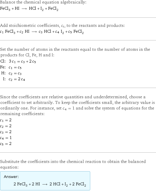 Balance the chemical equation algebraically: FeCl_3 + HI ⟶ HCl + I_2 + FeCl_2 Add stoichiometric coefficients, c_i, to the reactants and products: c_1 FeCl_3 + c_2 HI ⟶ c_3 HCl + c_4 I_2 + c_5 FeCl_2 Set the number of atoms in the reactants equal to the number of atoms in the products for Cl, Fe, H and I: Cl: | 3 c_1 = c_3 + 2 c_5 Fe: | c_1 = c_5 H: | c_2 = c_3 I: | c_2 = 2 c_4 Since the coefficients are relative quantities and underdetermined, choose a coefficient to set arbitrarily. To keep the coefficients small, the arbitrary value is ordinarily one. For instance, set c_4 = 1 and solve the system of equations for the remaining coefficients: c_1 = 2 c_2 = 2 c_3 = 2 c_4 = 1 c_5 = 2 Substitute the coefficients into the chemical reaction to obtain the balanced equation: Answer: |   | 2 FeCl_3 + 2 HI ⟶ 2 HCl + I_2 + 2 FeCl_2