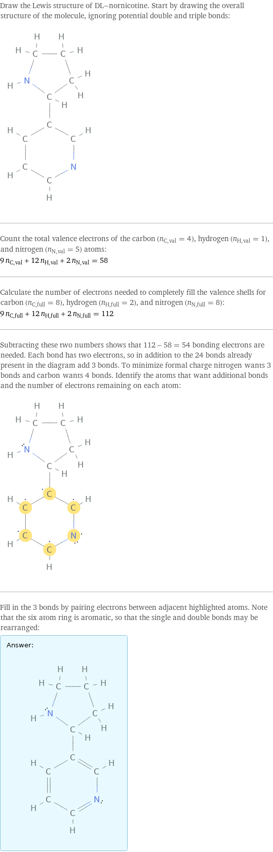 Draw the Lewis structure of DL-nornicotine. Start by drawing the overall structure of the molecule, ignoring potential double and triple bonds:  Count the total valence electrons of the carbon (n_C, val = 4), hydrogen (n_H, val = 1), and nitrogen (n_N, val = 5) atoms: 9 n_C, val + 12 n_H, val + 2 n_N, val = 58 Calculate the number of electrons needed to completely fill the valence shells for carbon (n_C, full = 8), hydrogen (n_H, full = 2), and nitrogen (n_N, full = 8): 9 n_C, full + 12 n_H, full + 2 n_N, full = 112 Subtracting these two numbers shows that 112 - 58 = 54 bonding electrons are needed. Each bond has two electrons, so in addition to the 24 bonds already present in the diagram add 3 bonds. To minimize formal charge nitrogen wants 3 bonds and carbon wants 4 bonds. Identify the atoms that want additional bonds and the number of electrons remaining on each atom:  Fill in the 3 bonds by pairing electrons between adjacent highlighted atoms. Note that the six atom ring is aromatic, so that the single and double bonds may be rearranged: Answer: |   | 