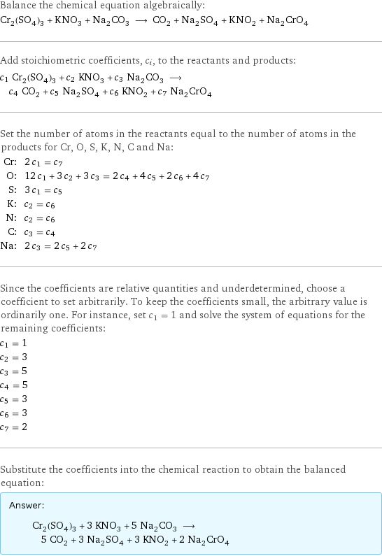 Balance the chemical equation algebraically: Cr_2(SO_4)_3 + KNO_3 + Na_2CO_3 ⟶ CO_2 + Na_2SO_4 + KNO_2 + Na_2CrO_4 Add stoichiometric coefficients, c_i, to the reactants and products: c_1 Cr_2(SO_4)_3 + c_2 KNO_3 + c_3 Na_2CO_3 ⟶ c_4 CO_2 + c_5 Na_2SO_4 + c_6 KNO_2 + c_7 Na_2CrO_4 Set the number of atoms in the reactants equal to the number of atoms in the products for Cr, O, S, K, N, C and Na: Cr: | 2 c_1 = c_7 O: | 12 c_1 + 3 c_2 + 3 c_3 = 2 c_4 + 4 c_5 + 2 c_6 + 4 c_7 S: | 3 c_1 = c_5 K: | c_2 = c_6 N: | c_2 = c_6 C: | c_3 = c_4 Na: | 2 c_3 = 2 c_5 + 2 c_7 Since the coefficients are relative quantities and underdetermined, choose a coefficient to set arbitrarily. To keep the coefficients small, the arbitrary value is ordinarily one. For instance, set c_1 = 1 and solve the system of equations for the remaining coefficients: c_1 = 1 c_2 = 3 c_3 = 5 c_4 = 5 c_5 = 3 c_6 = 3 c_7 = 2 Substitute the coefficients into the chemical reaction to obtain the balanced equation: Answer: |   | Cr_2(SO_4)_3 + 3 KNO_3 + 5 Na_2CO_3 ⟶ 5 CO_2 + 3 Na_2SO_4 + 3 KNO_2 + 2 Na_2CrO_4