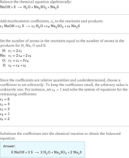 Balance the chemical equation algebraically: NaOH + S ⟶ H_2O + Na_2SO_3 + Na_2S Add stoichiometric coefficients, c_i, to the reactants and products: c_1 NaOH + c_2 S ⟶ c_3 H_2O + c_4 Na_2SO_3 + c_5 Na_2S Set the number of atoms in the reactants equal to the number of atoms in the products for H, Na, O and S: H: | c_1 = 2 c_3 Na: | c_1 = 2 c_4 + 2 c_5 O: | c_1 = c_3 + 3 c_4 S: | c_2 = c_4 + c_5 Since the coefficients are relative quantities and underdetermined, choose a coefficient to set arbitrarily. To keep the coefficients small, the arbitrary value is ordinarily one. For instance, set c_4 = 1 and solve the system of equations for the remaining coefficients: c_1 = 6 c_2 = 3 c_3 = 3 c_4 = 1 c_5 = 2 Substitute the coefficients into the chemical reaction to obtain the balanced equation: Answer: |   | 6 NaOH + 3 S ⟶ 3 H_2O + Na_2SO_3 + 2 Na_2S