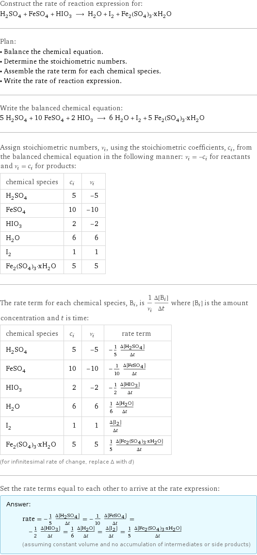 Construct the rate of reaction expression for: H_2SO_4 + FeSO_4 + HIO_3 ⟶ H_2O + I_2 + Fe_2(SO_4)_3·xH_2O Plan: • Balance the chemical equation. • Determine the stoichiometric numbers. • Assemble the rate term for each chemical species. • Write the rate of reaction expression. Write the balanced chemical equation: 5 H_2SO_4 + 10 FeSO_4 + 2 HIO_3 ⟶ 6 H_2O + I_2 + 5 Fe_2(SO_4)_3·xH_2O Assign stoichiometric numbers, ν_i, using the stoichiometric coefficients, c_i, from the balanced chemical equation in the following manner: ν_i = -c_i for reactants and ν_i = c_i for products: chemical species | c_i | ν_i H_2SO_4 | 5 | -5 FeSO_4 | 10 | -10 HIO_3 | 2 | -2 H_2O | 6 | 6 I_2 | 1 | 1 Fe_2(SO_4)_3·xH_2O | 5 | 5 The rate term for each chemical species, B_i, is 1/ν_i(Δ[B_i])/(Δt) where [B_i] is the amount concentration and t is time: chemical species | c_i | ν_i | rate term H_2SO_4 | 5 | -5 | -1/5 (Δ[H2SO4])/(Δt) FeSO_4 | 10 | -10 | -1/10 (Δ[FeSO4])/(Δt) HIO_3 | 2 | -2 | -1/2 (Δ[HIO3])/(Δt) H_2O | 6 | 6 | 1/6 (Δ[H2O])/(Δt) I_2 | 1 | 1 | (Δ[I2])/(Δt) Fe_2(SO_4)_3·xH_2O | 5 | 5 | 1/5 (Δ[Fe2(SO4)3·xH2O])/(Δt) (for infinitesimal rate of change, replace Δ with d) Set the rate terms equal to each other to arrive at the rate expression: Answer: |   | rate = -1/5 (Δ[H2SO4])/(Δt) = -1/10 (Δ[FeSO4])/(Δt) = -1/2 (Δ[HIO3])/(Δt) = 1/6 (Δ[H2O])/(Δt) = (Δ[I2])/(Δt) = 1/5 (Δ[Fe2(SO4)3·xH2O])/(Δt) (assuming constant volume and no accumulation of intermediates or side products)