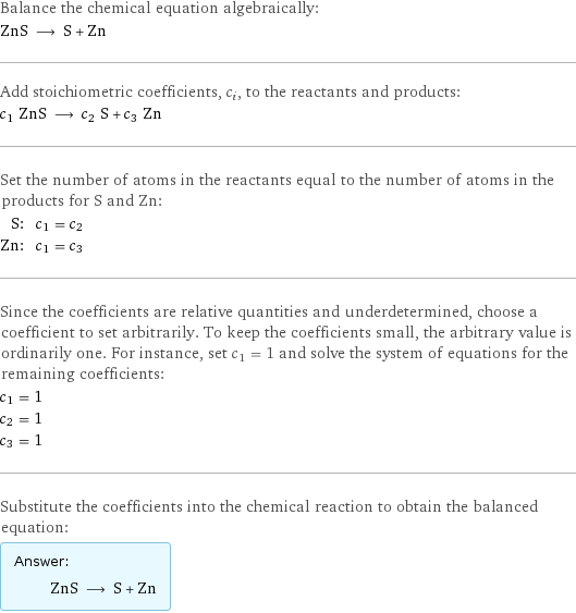 Balance the chemical equation algebraically: ZnS ⟶ S + Zn Add stoichiometric coefficients, c_i, to the reactants and products: c_1 ZnS ⟶ c_2 S + c_3 Zn Set the number of atoms in the reactants equal to the number of atoms in the products for S and Zn: S: | c_1 = c_2 Zn: | c_1 = c_3 Since the coefficients are relative quantities and underdetermined, choose a coefficient to set arbitrarily. To keep the coefficients small, the arbitrary value is ordinarily one. For instance, set c_1 = 1 and solve the system of equations for the remaining coefficients: c_1 = 1 c_2 = 1 c_3 = 1 Substitute the coefficients into the chemical reaction to obtain the balanced equation: Answer: |   | ZnS ⟶ S + Zn