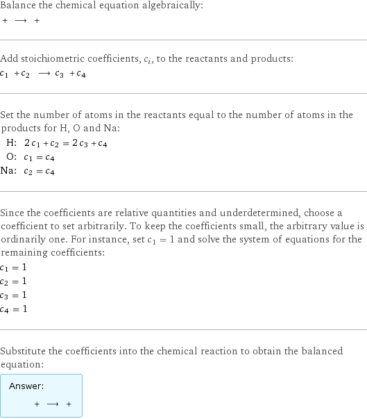 Balance the chemical equation algebraically:  + ⟶ +  Add stoichiometric coefficients, c_i, to the reactants and products: c_1 + c_2 ⟶ c_3 + c_4  Set the number of atoms in the reactants equal to the number of atoms in the products for H, O and Na: H: | 2 c_1 + c_2 = 2 c_3 + c_4 O: | c_1 = c_4 Na: | c_2 = c_4 Since the coefficients are relative quantities and underdetermined, choose a coefficient to set arbitrarily. To keep the coefficients small, the arbitrary value is ordinarily one. For instance, set c_1 = 1 and solve the system of equations for the remaining coefficients: c_1 = 1 c_2 = 1 c_3 = 1 c_4 = 1 Substitute the coefficients into the chemical reaction to obtain the balanced equation: Answer: |   | + ⟶ + 