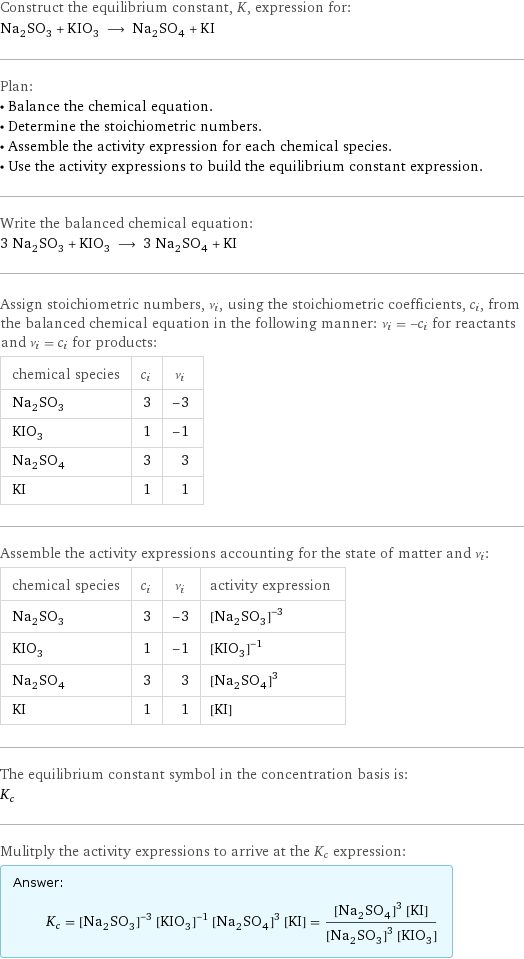 Construct the equilibrium constant, K, expression for: Na_2SO_3 + KIO_3 ⟶ Na_2SO_4 + KI Plan: • Balance the chemical equation. • Determine the stoichiometric numbers. • Assemble the activity expression for each chemical species. • Use the activity expressions to build the equilibrium constant expression. Write the balanced chemical equation: 3 Na_2SO_3 + KIO_3 ⟶ 3 Na_2SO_4 + KI Assign stoichiometric numbers, ν_i, using the stoichiometric coefficients, c_i, from the balanced chemical equation in the following manner: ν_i = -c_i for reactants and ν_i = c_i for products: chemical species | c_i | ν_i Na_2SO_3 | 3 | -3 KIO_3 | 1 | -1 Na_2SO_4 | 3 | 3 KI | 1 | 1 Assemble the activity expressions accounting for the state of matter and ν_i: chemical species | c_i | ν_i | activity expression Na_2SO_3 | 3 | -3 | ([Na2SO3])^(-3) KIO_3 | 1 | -1 | ([KIO3])^(-1) Na_2SO_4 | 3 | 3 | ([Na2SO4])^3 KI | 1 | 1 | [KI] The equilibrium constant symbol in the concentration basis is: K_c Mulitply the activity expressions to arrive at the K_c expression: Answer: |   | K_c = ([Na2SO3])^(-3) ([KIO3])^(-1) ([Na2SO4])^3 [KI] = (([Na2SO4])^3 [KI])/(([Na2SO3])^3 [KIO3])