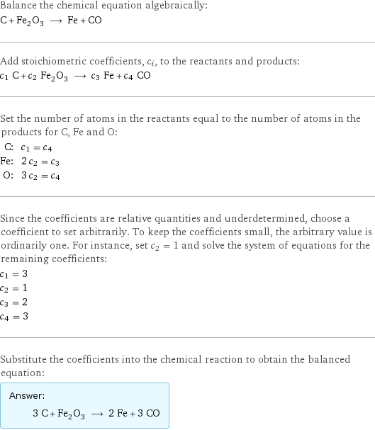 Balance the chemical equation algebraically: C + Fe_2O_3 ⟶ Fe + CO Add stoichiometric coefficients, c_i, to the reactants and products: c_1 C + c_2 Fe_2O_3 ⟶ c_3 Fe + c_4 CO Set the number of atoms in the reactants equal to the number of atoms in the products for C, Fe and O: C: | c_1 = c_4 Fe: | 2 c_2 = c_3 O: | 3 c_2 = c_4 Since the coefficients are relative quantities and underdetermined, choose a coefficient to set arbitrarily. To keep the coefficients small, the arbitrary value is ordinarily one. For instance, set c_2 = 1 and solve the system of equations for the remaining coefficients: c_1 = 3 c_2 = 1 c_3 = 2 c_4 = 3 Substitute the coefficients into the chemical reaction to obtain the balanced equation: Answer: |   | 3 C + Fe_2O_3 ⟶ 2 Fe + 3 CO