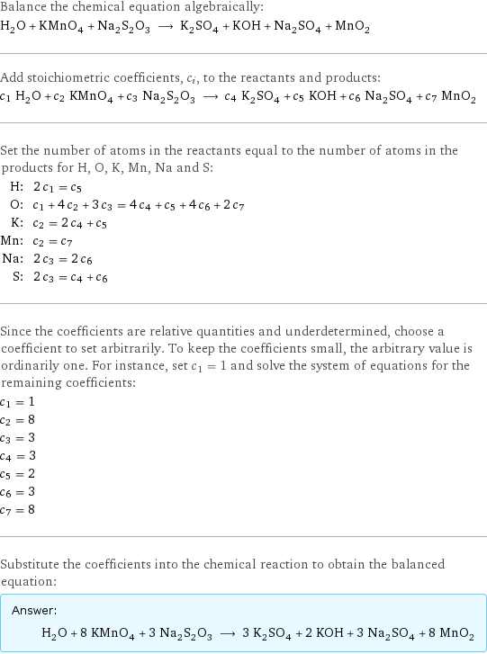 Balance the chemical equation algebraically: H_2O + KMnO_4 + Na_2S_2O_3 ⟶ K_2SO_4 + KOH + Na_2SO_4 + MnO_2 Add stoichiometric coefficients, c_i, to the reactants and products: c_1 H_2O + c_2 KMnO_4 + c_3 Na_2S_2O_3 ⟶ c_4 K_2SO_4 + c_5 KOH + c_6 Na_2SO_4 + c_7 MnO_2 Set the number of atoms in the reactants equal to the number of atoms in the products for H, O, K, Mn, Na and S: H: | 2 c_1 = c_5 O: | c_1 + 4 c_2 + 3 c_3 = 4 c_4 + c_5 + 4 c_6 + 2 c_7 K: | c_2 = 2 c_4 + c_5 Mn: | c_2 = c_7 Na: | 2 c_3 = 2 c_6 S: | 2 c_3 = c_4 + c_6 Since the coefficients are relative quantities and underdetermined, choose a coefficient to set arbitrarily. To keep the coefficients small, the arbitrary value is ordinarily one. For instance, set c_1 = 1 and solve the system of equations for the remaining coefficients: c_1 = 1 c_2 = 8 c_3 = 3 c_4 = 3 c_5 = 2 c_6 = 3 c_7 = 8 Substitute the coefficients into the chemical reaction to obtain the balanced equation: Answer: |   | H_2O + 8 KMnO_4 + 3 Na_2S_2O_3 ⟶ 3 K_2SO_4 + 2 KOH + 3 Na_2SO_4 + 8 MnO_2