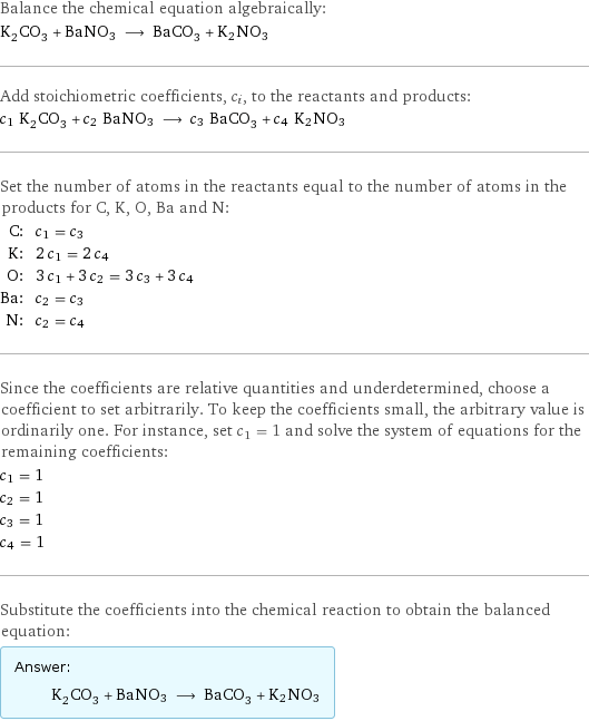 Balance the chemical equation algebraically: K_2CO_3 + BaNO3 ⟶ BaCO_3 + K2NO3 Add stoichiometric coefficients, c_i, to the reactants and products: c_1 K_2CO_3 + c_2 BaNO3 ⟶ c_3 BaCO_3 + c_4 K2NO3 Set the number of atoms in the reactants equal to the number of atoms in the products for C, K, O, Ba and N: C: | c_1 = c_3 K: | 2 c_1 = 2 c_4 O: | 3 c_1 + 3 c_2 = 3 c_3 + 3 c_4 Ba: | c_2 = c_3 N: | c_2 = c_4 Since the coefficients are relative quantities and underdetermined, choose a coefficient to set arbitrarily. To keep the coefficients small, the arbitrary value is ordinarily one. For instance, set c_1 = 1 and solve the system of equations for the remaining coefficients: c_1 = 1 c_2 = 1 c_3 = 1 c_4 = 1 Substitute the coefficients into the chemical reaction to obtain the balanced equation: Answer: |   | K_2CO_3 + BaNO3 ⟶ BaCO_3 + K2NO3