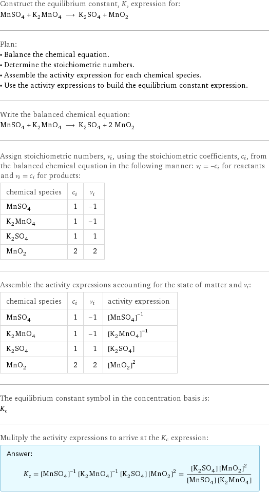 Construct the equilibrium constant, K, expression for: MnSO_4 + K_2MnO_4 ⟶ K_2SO_4 + MnO_2 Plan: • Balance the chemical equation. • Determine the stoichiometric numbers. • Assemble the activity expression for each chemical species. • Use the activity expressions to build the equilibrium constant expression. Write the balanced chemical equation: MnSO_4 + K_2MnO_4 ⟶ K_2SO_4 + 2 MnO_2 Assign stoichiometric numbers, ν_i, using the stoichiometric coefficients, c_i, from the balanced chemical equation in the following manner: ν_i = -c_i for reactants and ν_i = c_i for products: chemical species | c_i | ν_i MnSO_4 | 1 | -1 K_2MnO_4 | 1 | -1 K_2SO_4 | 1 | 1 MnO_2 | 2 | 2 Assemble the activity expressions accounting for the state of matter and ν_i: chemical species | c_i | ν_i | activity expression MnSO_4 | 1 | -1 | ([MnSO4])^(-1) K_2MnO_4 | 1 | -1 | ([K2MnO4])^(-1) K_2SO_4 | 1 | 1 | [K2SO4] MnO_2 | 2 | 2 | ([MnO2])^2 The equilibrium constant symbol in the concentration basis is: K_c Mulitply the activity expressions to arrive at the K_c expression: Answer: |   | K_c = ([MnSO4])^(-1) ([K2MnO4])^(-1) [K2SO4] ([MnO2])^2 = ([K2SO4] ([MnO2])^2)/([MnSO4] [K2MnO4])