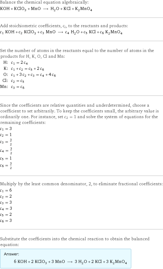 Balance the chemical equation algebraically: KOH + KClO_3 + MnO ⟶ H_2O + KCl + K_2MnO_4 Add stoichiometric coefficients, c_i, to the reactants and products: c_1 KOH + c_2 KClO_3 + c_3 MnO ⟶ c_4 H_2O + c_5 KCl + c_6 K_2MnO_4 Set the number of atoms in the reactants equal to the number of atoms in the products for H, K, O, Cl and Mn: H: | c_1 = 2 c_4 K: | c_1 + c_2 = c_5 + 2 c_6 O: | c_1 + 3 c_2 + c_3 = c_4 + 4 c_6 Cl: | c_2 = c_5 Mn: | c_3 = c_6 Since the coefficients are relative quantities and underdetermined, choose a coefficient to set arbitrarily. To keep the coefficients small, the arbitrary value is ordinarily one. For instance, set c_2 = 1 and solve the system of equations for the remaining coefficients: c_1 = 3 c_2 = 1 c_3 = 3/2 c_4 = 3/2 c_5 = 1 c_6 = 3/2 Multiply by the least common denominator, 2, to eliminate fractional coefficients: c_1 = 6 c_2 = 2 c_3 = 3 c_4 = 3 c_5 = 2 c_6 = 3 Substitute the coefficients into the chemical reaction to obtain the balanced equation: Answer: |   | 6 KOH + 2 KClO_3 + 3 MnO ⟶ 3 H_2O + 2 KCl + 3 K_2MnO_4