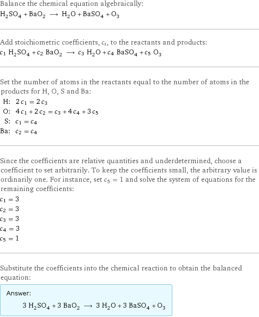 Balance the chemical equation algebraically: H_2SO_4 + BaO_2 ⟶ H_2O + BaSO_4 + O_3 Add stoichiometric coefficients, c_i, to the reactants and products: c_1 H_2SO_4 + c_2 BaO_2 ⟶ c_3 H_2O + c_4 BaSO_4 + c_5 O_3 Set the number of atoms in the reactants equal to the number of atoms in the products for H, O, S and Ba: H: | 2 c_1 = 2 c_3 O: | 4 c_1 + 2 c_2 = c_3 + 4 c_4 + 3 c_5 S: | c_1 = c_4 Ba: | c_2 = c_4 Since the coefficients are relative quantities and underdetermined, choose a coefficient to set arbitrarily. To keep the coefficients small, the arbitrary value is ordinarily one. For instance, set c_5 = 1 and solve the system of equations for the remaining coefficients: c_1 = 3 c_2 = 3 c_3 = 3 c_4 = 3 c_5 = 1 Substitute the coefficients into the chemical reaction to obtain the balanced equation: Answer: |   | 3 H_2SO_4 + 3 BaO_2 ⟶ 3 H_2O + 3 BaSO_4 + O_3