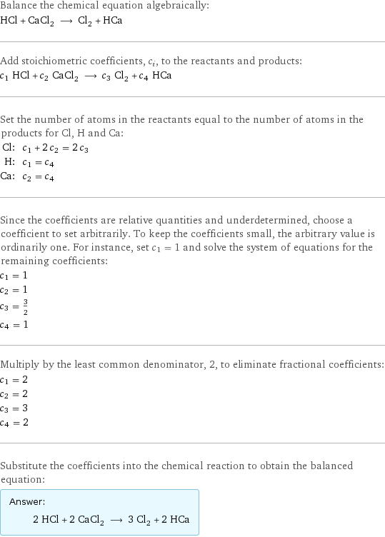 Balance the chemical equation algebraically: HCl + CaCl_2 ⟶ Cl_2 + HCa Add stoichiometric coefficients, c_i, to the reactants and products: c_1 HCl + c_2 CaCl_2 ⟶ c_3 Cl_2 + c_4 HCa Set the number of atoms in the reactants equal to the number of atoms in the products for Cl, H and Ca: Cl: | c_1 + 2 c_2 = 2 c_3 H: | c_1 = c_4 Ca: | c_2 = c_4 Since the coefficients are relative quantities and underdetermined, choose a coefficient to set arbitrarily. To keep the coefficients small, the arbitrary value is ordinarily one. For instance, set c_1 = 1 and solve the system of equations for the remaining coefficients: c_1 = 1 c_2 = 1 c_3 = 3/2 c_4 = 1 Multiply by the least common denominator, 2, to eliminate fractional coefficients: c_1 = 2 c_2 = 2 c_3 = 3 c_4 = 2 Substitute the coefficients into the chemical reaction to obtain the balanced equation: Answer: |   | 2 HCl + 2 CaCl_2 ⟶ 3 Cl_2 + 2 HCa