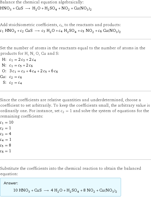 Balance the chemical equation algebraically: HNO_3 + CuS ⟶ H_2O + H_2SO_4 + NO_2 + Cu(NO_3)_2 Add stoichiometric coefficients, c_i, to the reactants and products: c_1 HNO_3 + c_2 CuS ⟶ c_3 H_2O + c_4 H_2SO_4 + c_5 NO_2 + c_6 Cu(NO_3)_2 Set the number of atoms in the reactants equal to the number of atoms in the products for H, N, O, Cu and S: H: | c_1 = 2 c_3 + 2 c_4 N: | c_1 = c_5 + 2 c_6 O: | 3 c_1 = c_3 + 4 c_4 + 2 c_5 + 6 c_6 Cu: | c_2 = c_6 S: | c_2 = c_4 Since the coefficients are relative quantities and underdetermined, choose a coefficient to set arbitrarily. To keep the coefficients small, the arbitrary value is ordinarily one. For instance, set c_2 = 1 and solve the system of equations for the remaining coefficients: c_1 = 10 c_2 = 1 c_3 = 4 c_4 = 1 c_5 = 8 c_6 = 1 Substitute the coefficients into the chemical reaction to obtain the balanced equation: Answer: |   | 10 HNO_3 + CuS ⟶ 4 H_2O + H_2SO_4 + 8 NO_2 + Cu(NO_3)_2