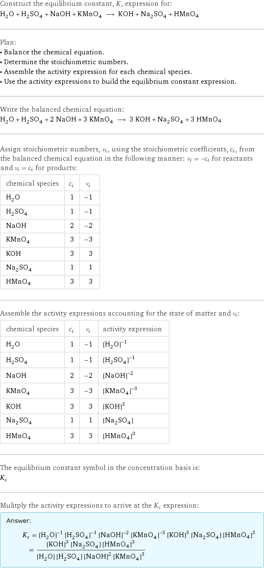 Construct the equilibrium constant, K, expression for: H_2O + H_2SO_4 + NaOH + KMnO_4 ⟶ KOH + Na_2SO_4 + HMnO4 Plan: • Balance the chemical equation. • Determine the stoichiometric numbers. • Assemble the activity expression for each chemical species. • Use the activity expressions to build the equilibrium constant expression. Write the balanced chemical equation: H_2O + H_2SO_4 + 2 NaOH + 3 KMnO_4 ⟶ 3 KOH + Na_2SO_4 + 3 HMnO4 Assign stoichiometric numbers, ν_i, using the stoichiometric coefficients, c_i, from the balanced chemical equation in the following manner: ν_i = -c_i for reactants and ν_i = c_i for products: chemical species | c_i | ν_i H_2O | 1 | -1 H_2SO_4 | 1 | -1 NaOH | 2 | -2 KMnO_4 | 3 | -3 KOH | 3 | 3 Na_2SO_4 | 1 | 1 HMnO4 | 3 | 3 Assemble the activity expressions accounting for the state of matter and ν_i: chemical species | c_i | ν_i | activity expression H_2O | 1 | -1 | ([H2O])^(-1) H_2SO_4 | 1 | -1 | ([H2SO4])^(-1) NaOH | 2 | -2 | ([NaOH])^(-2) KMnO_4 | 3 | -3 | ([KMnO4])^(-3) KOH | 3 | 3 | ([KOH])^3 Na_2SO_4 | 1 | 1 | [Na2SO4] HMnO4 | 3 | 3 | ([HMnO4])^3 The equilibrium constant symbol in the concentration basis is: K_c Mulitply the activity expressions to arrive at the K_c expression: Answer: |   | K_c = ([H2O])^(-1) ([H2SO4])^(-1) ([NaOH])^(-2) ([KMnO4])^(-3) ([KOH])^3 [Na2SO4] ([HMnO4])^3 = (([KOH])^3 [Na2SO4] ([HMnO4])^3)/([H2O] [H2SO4] ([NaOH])^2 ([KMnO4])^3)