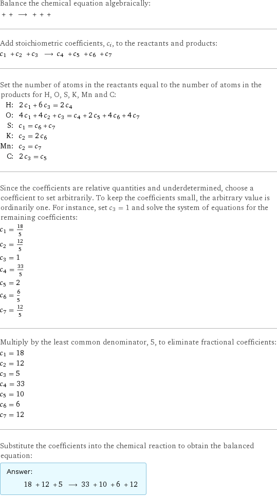 Balance the chemical equation algebraically:  + + ⟶ + + +  Add stoichiometric coefficients, c_i, to the reactants and products: c_1 + c_2 + c_3 ⟶ c_4 + c_5 + c_6 + c_7  Set the number of atoms in the reactants equal to the number of atoms in the products for H, O, S, K, Mn and C: H: | 2 c_1 + 6 c_3 = 2 c_4 O: | 4 c_1 + 4 c_2 + c_3 = c_4 + 2 c_5 + 4 c_6 + 4 c_7 S: | c_1 = c_6 + c_7 K: | c_2 = 2 c_6 Mn: | c_2 = c_7 C: | 2 c_3 = c_5 Since the coefficients are relative quantities and underdetermined, choose a coefficient to set arbitrarily. To keep the coefficients small, the arbitrary value is ordinarily one. For instance, set c_3 = 1 and solve the system of equations for the remaining coefficients: c_1 = 18/5 c_2 = 12/5 c_3 = 1 c_4 = 33/5 c_5 = 2 c_6 = 6/5 c_7 = 12/5 Multiply by the least common denominator, 5, to eliminate fractional coefficients: c_1 = 18 c_2 = 12 c_3 = 5 c_4 = 33 c_5 = 10 c_6 = 6 c_7 = 12 Substitute the coefficients into the chemical reaction to obtain the balanced equation: Answer: |   | 18 + 12 + 5 ⟶ 33 + 10 + 6 + 12 