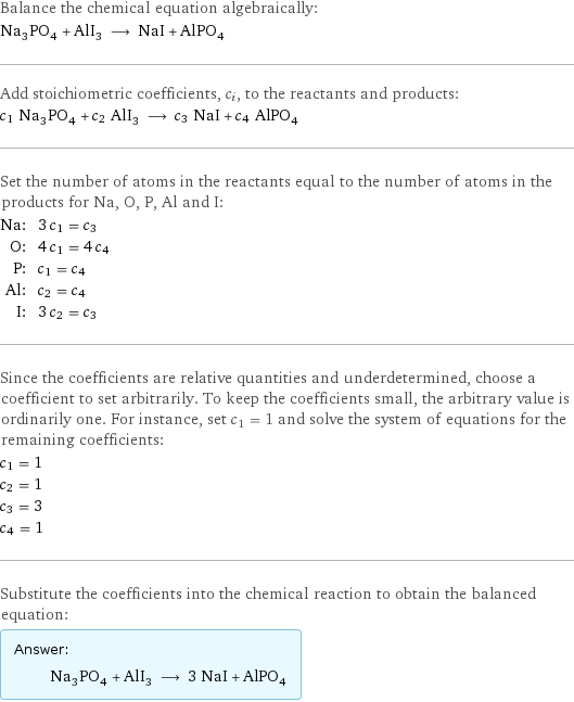 Balance the chemical equation algebraically: Na_3PO_4 + AlI_3 ⟶ NaI + AlPO_4 Add stoichiometric coefficients, c_i, to the reactants and products: c_1 Na_3PO_4 + c_2 AlI_3 ⟶ c_3 NaI + c_4 AlPO_4 Set the number of atoms in the reactants equal to the number of atoms in the products for Na, O, P, Al and I: Na: | 3 c_1 = c_3 O: | 4 c_1 = 4 c_4 P: | c_1 = c_4 Al: | c_2 = c_4 I: | 3 c_2 = c_3 Since the coefficients are relative quantities and underdetermined, choose a coefficient to set arbitrarily. To keep the coefficients small, the arbitrary value is ordinarily one. For instance, set c_1 = 1 and solve the system of equations for the remaining coefficients: c_1 = 1 c_2 = 1 c_3 = 3 c_4 = 1 Substitute the coefficients into the chemical reaction to obtain the balanced equation: Answer: |   | Na_3PO_4 + AlI_3 ⟶ 3 NaI + AlPO_4