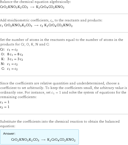 Balance the chemical equation algebraically: CrO2KNO3K2CO3 ⟶ K2CrO4CO2KNO2 Add stoichiometric coefficients, c_i, to the reactants and products: c_1 CrO2KNO3K2CO3 ⟶ c_2 K2CrO4CO2KNO2 Set the number of atoms in the reactants equal to the number of atoms in the products for Cr, O, K, N and C: Cr: | c_1 = c_2 O: | 8 c_1 = 8 c_2 K: | 3 c_1 = 3 c_2 N: | c_1 = c_2 C: | c_1 = c_2 Since the coefficients are relative quantities and underdetermined, choose a coefficient to set arbitrarily. To keep the coefficients small, the arbitrary value is ordinarily one. For instance, set c_1 = 1 and solve the system of equations for the remaining coefficients: c_1 = 1 c_2 = 1 Substitute the coefficients into the chemical reaction to obtain the balanced equation: Answer: |   | CrO2KNO3K2CO3 ⟶ K2CrO4CO2KNO2