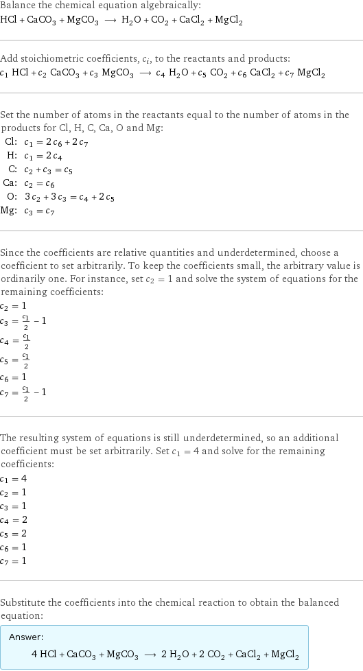 Balance the chemical equation algebraically: HCl + CaCO_3 + MgCO_3 ⟶ H_2O + CO_2 + CaCl_2 + MgCl_2 Add stoichiometric coefficients, c_i, to the reactants and products: c_1 HCl + c_2 CaCO_3 + c_3 MgCO_3 ⟶ c_4 H_2O + c_5 CO_2 + c_6 CaCl_2 + c_7 MgCl_2 Set the number of atoms in the reactants equal to the number of atoms in the products for Cl, H, C, Ca, O and Mg: Cl: | c_1 = 2 c_6 + 2 c_7 H: | c_1 = 2 c_4 C: | c_2 + c_3 = c_5 Ca: | c_2 = c_6 O: | 3 c_2 + 3 c_3 = c_4 + 2 c_5 Mg: | c_3 = c_7 Since the coefficients are relative quantities and underdetermined, choose a coefficient to set arbitrarily. To keep the coefficients small, the arbitrary value is ordinarily one. For instance, set c_2 = 1 and solve the system of equations for the remaining coefficients: c_2 = 1 c_3 = c_1/2 - 1 c_4 = c_1/2 c_5 = c_1/2 c_6 = 1 c_7 = c_1/2 - 1 The resulting system of equations is still underdetermined, so an additional coefficient must be set arbitrarily. Set c_1 = 4 and solve for the remaining coefficients: c_1 = 4 c_2 = 1 c_3 = 1 c_4 = 2 c_5 = 2 c_6 = 1 c_7 = 1 Substitute the coefficients into the chemical reaction to obtain the balanced equation: Answer: |   | 4 HCl + CaCO_3 + MgCO_3 ⟶ 2 H_2O + 2 CO_2 + CaCl_2 + MgCl_2