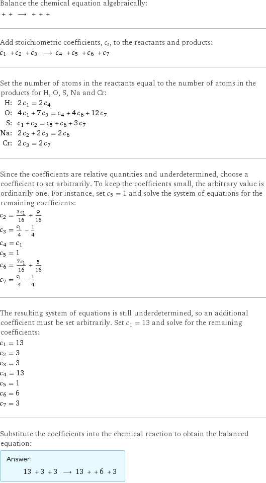 Balance the chemical equation algebraically:  + + ⟶ + + +  Add stoichiometric coefficients, c_i, to the reactants and products: c_1 + c_2 + c_3 ⟶ c_4 + c_5 + c_6 + c_7  Set the number of atoms in the reactants equal to the number of atoms in the products for H, O, S, Na and Cr: H: | 2 c_1 = 2 c_4 O: | 4 c_1 + 7 c_3 = c_4 + 4 c_6 + 12 c_7 S: | c_1 + c_2 = c_5 + c_6 + 3 c_7 Na: | 2 c_2 + 2 c_3 = 2 c_6 Cr: | 2 c_3 = 2 c_7 Since the coefficients are relative quantities and underdetermined, choose a coefficient to set arbitrarily. To keep the coefficients small, the arbitrary value is ordinarily one. For instance, set c_5 = 1 and solve the system of equations for the remaining coefficients: c_2 = (3 c_1)/16 + 9/16 c_3 = c_1/4 - 1/4 c_4 = c_1 c_5 = 1 c_6 = (7 c_1)/16 + 5/16 c_7 = c_1/4 - 1/4 The resulting system of equations is still underdetermined, so an additional coefficient must be set arbitrarily. Set c_1 = 13 and solve for the remaining coefficients: c_1 = 13 c_2 = 3 c_3 = 3 c_4 = 13 c_5 = 1 c_6 = 6 c_7 = 3 Substitute the coefficients into the chemical reaction to obtain the balanced equation: Answer: |   | 13 + 3 + 3 ⟶ 13 + + 6 + 3 