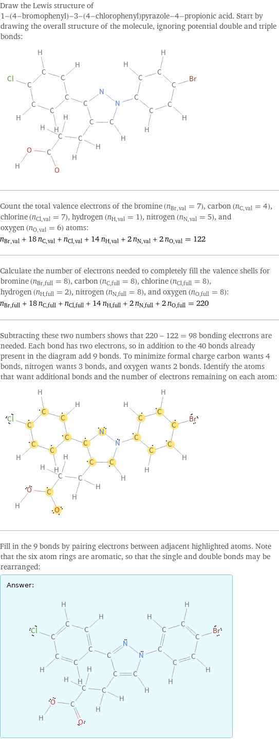 Draw the Lewis structure of 1-(4-bromophenyl)-3-(4-chlorophenyl)pyrazole-4-propionic acid. Start by drawing the overall structure of the molecule, ignoring potential double and triple bonds:  Count the total valence electrons of the bromine (n_Br, val = 7), carbon (n_C, val = 4), chlorine (n_Cl, val = 7), hydrogen (n_H, val = 1), nitrogen (n_N, val = 5), and oxygen (n_O, val = 6) atoms: n_Br, val + 18 n_C, val + n_Cl, val + 14 n_H, val + 2 n_N, val + 2 n_O, val = 122 Calculate the number of electrons needed to completely fill the valence shells for bromine (n_Br, full = 8), carbon (n_C, full = 8), chlorine (n_Cl, full = 8), hydrogen (n_H, full = 2), nitrogen (n_N, full = 8), and oxygen (n_O, full = 8): n_Br, full + 18 n_C, full + n_Cl, full + 14 n_H, full + 2 n_N, full + 2 n_O, full = 220 Subtracting these two numbers shows that 220 - 122 = 98 bonding electrons are needed. Each bond has two electrons, so in addition to the 40 bonds already present in the diagram add 9 bonds. To minimize formal charge carbon wants 4 bonds, nitrogen wants 3 bonds, and oxygen wants 2 bonds. Identify the atoms that want additional bonds and the number of electrons remaining on each atom:  Fill in the 9 bonds by pairing electrons between adjacent highlighted atoms. Note that the six atom rings are aromatic, so that the single and double bonds may be rearranged: Answer: |   | 